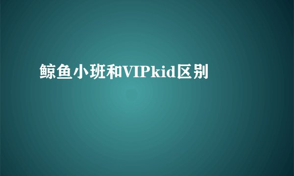 鲸鱼小班和VIPkid区别