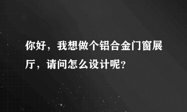 你好，我想做个铝合金门窗展厅，请问怎么设计呢？