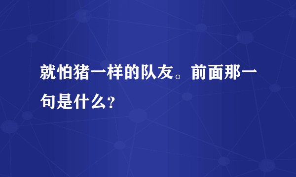 就怕猪一样的队友。前面那一句是什么？
