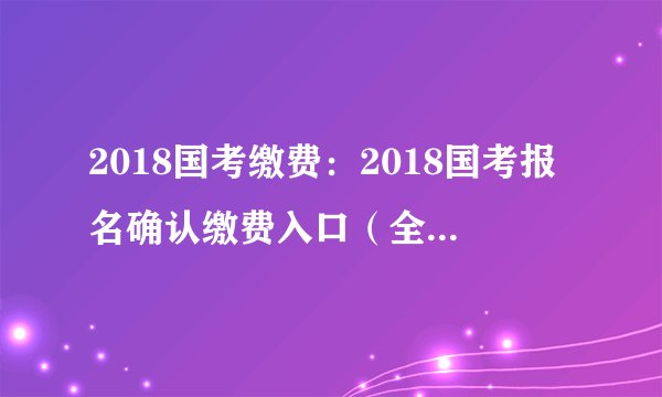 2018国考缴费：2018国考报名确认缴费入口（全国汇总）