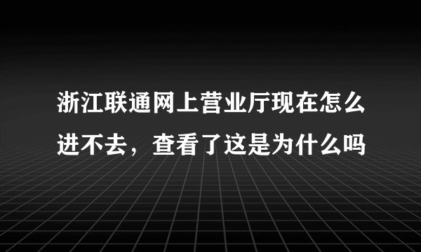 浙江联通网上营业厅现在怎么进不去，查看了这是为什么吗