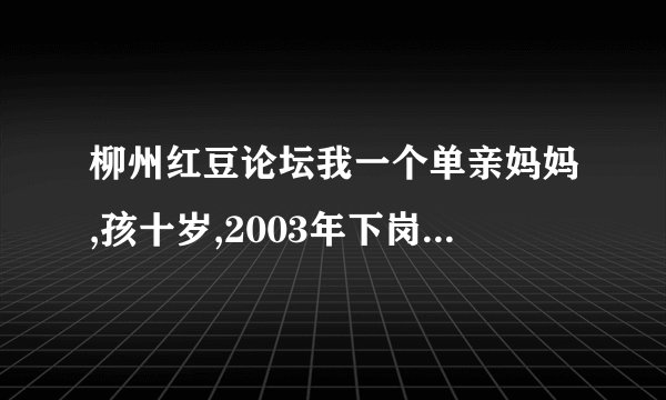 柳州红豆论坛我一个单亲妈妈,孩十岁,2003年下岗在私人企业都打工,现失业了,想参加市里的微超进社区,希帮助
