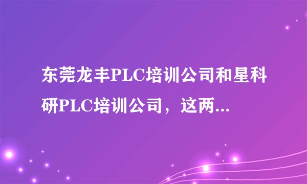 东莞龙丰PLC培训公司和星科研PLC培训公司，这两家公司哪个更好一些？能具体说说吗？谢谢！