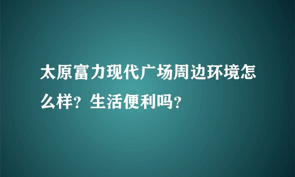 太原富力现代广场周边环境怎么样？生活便利吗？