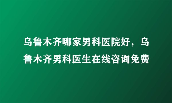 乌鲁木齐哪家男科医院好，乌鲁木齐男科医生在线咨询免费