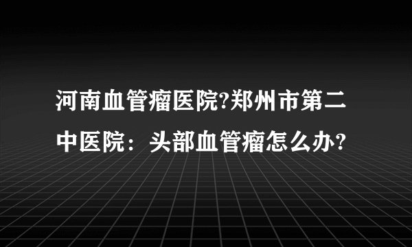 河南血管瘤医院?郑州市第二中医院：头部血管瘤怎么办?