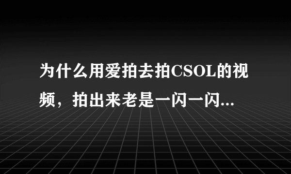 为什么用爱拍去拍CSOL的视频，拍出来老是一闪一闪的啊，要怎么办呢？