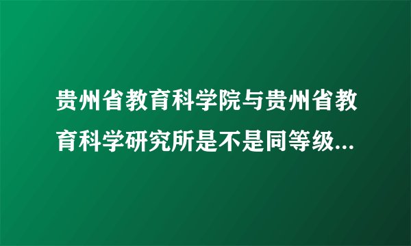 贵州省教育科学院与贵州省教育科学研究所是不是同等级别的单位