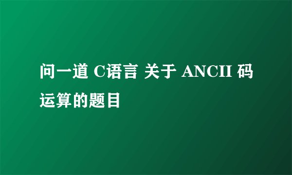 问一道 C语言 关于 ANCII 码运算的题目