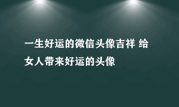 一生好运的微信头像吉祥 给女人带来好运的头像
