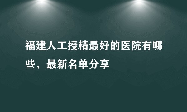 福建人工授精最好的医院有哪些，最新名单分享