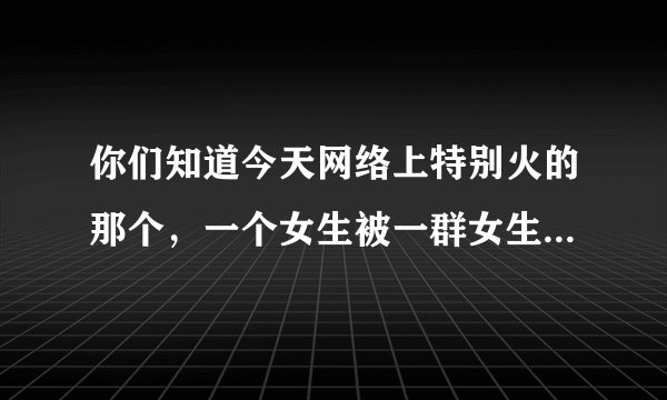 你们知道今天网络上特别火的那个，一个女生被一群女生打的那件事情吗，他们是因为什么，哪的