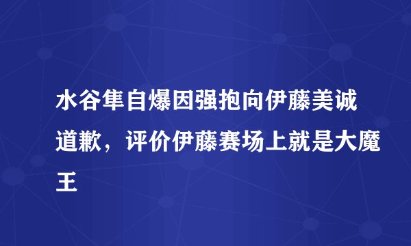 水谷隼自爆因强抱向伊藤美诚道歉，评价伊藤赛场上就是大魔王