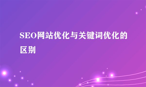 SEO网站优化与关键词优化的区别