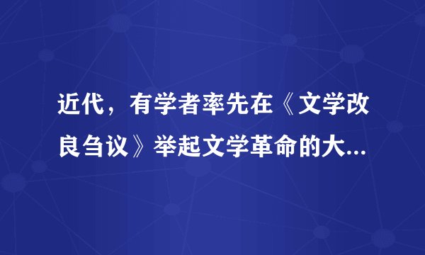 近代，有学者率先在《文学改良刍议》举起文学革命的大旗，提出“文学改良八事”：“1、须言之有物2、不摹仿古人3、须讲求文法4、不作无病之呻吟5、务去滥调套语6、不用典7、不讲对仗8、不避俗字俗语”。这一位学者是（　　）A.陈独秀