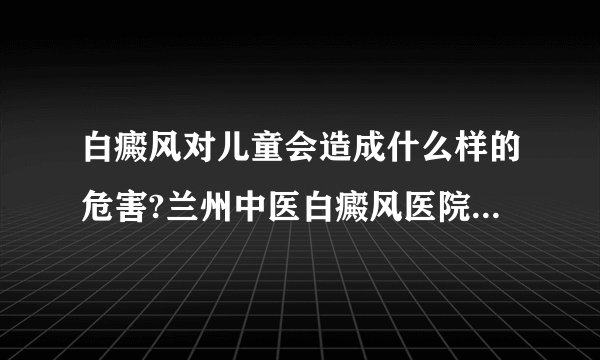 白癜风对儿童会造成什么样的危害?兰州中医白癜风医院专家揭开真相