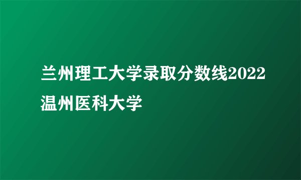 兰州理工大学录取分数线2022温州医科大学