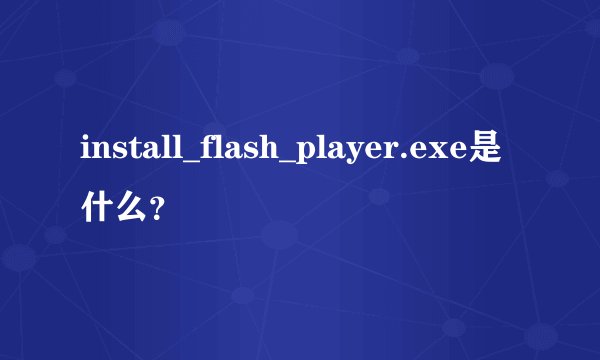 install_flash_player.exe是什么？
