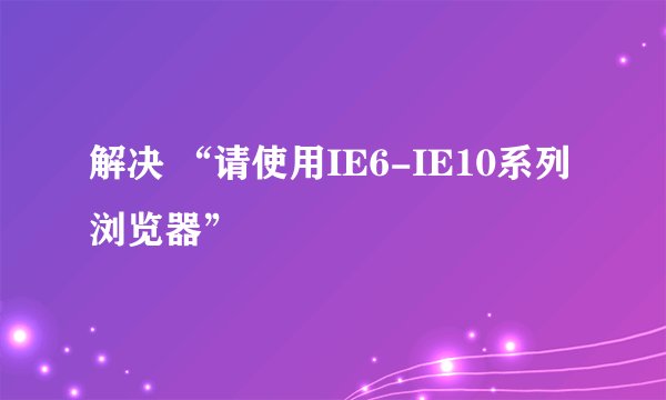 解决 “请使用IE6-IE10系列浏览器”