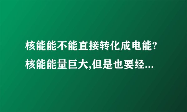 核能能不能直接转化成电能?核能能量巨大,但是也要经过很多程序.现在核能产生热能,加热水.水的比热容太大.需要消耗大量的热