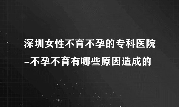 深圳女性不育不孕的专科医院-不孕不育有哪些原因造成的