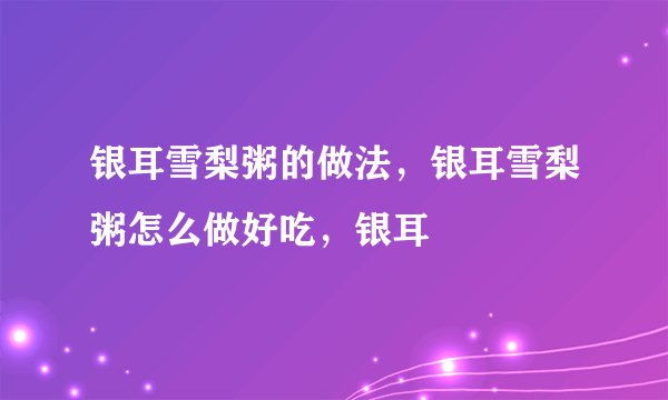 银耳雪梨粥的做法，银耳雪梨粥怎么做好吃，银耳
