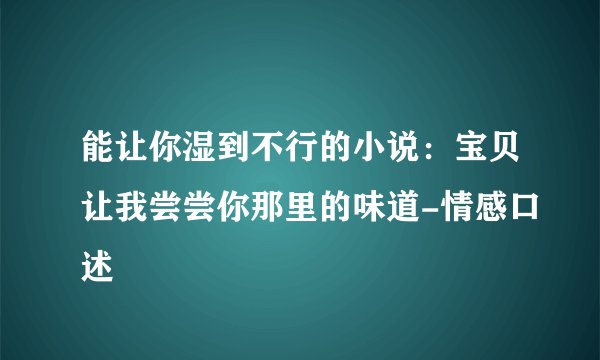 能让你湿到不行的小说：宝贝让我尝尝你那里的味道-情感口述