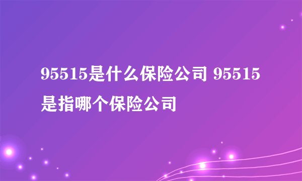95515是什么保险公司 95515是指哪个保险公司 