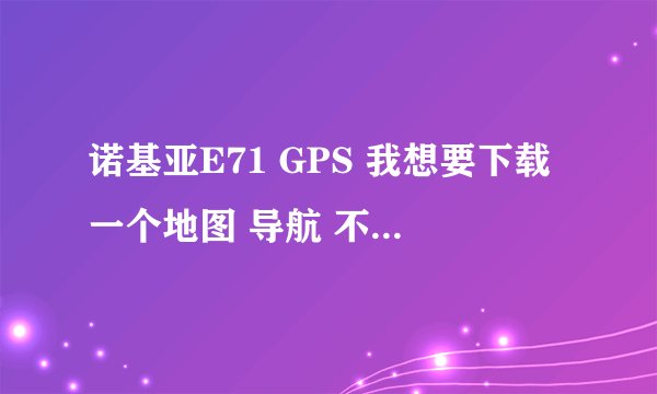 诺基亚E71 GPS 我想要下载一个地图 导航 不知道怎么弄 我的手机本身带一个 可是本机地图不准确 麻烦告诉我