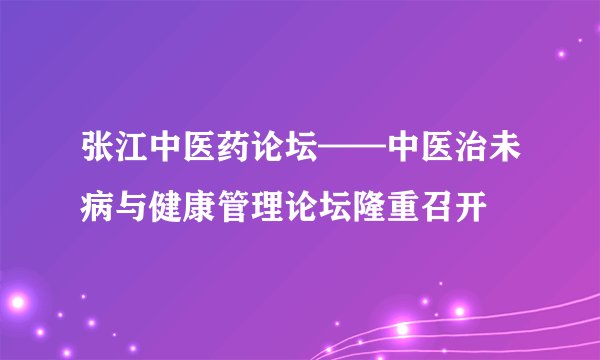 张江中医药论坛——中医治未病与健康管理论坛隆重召开
