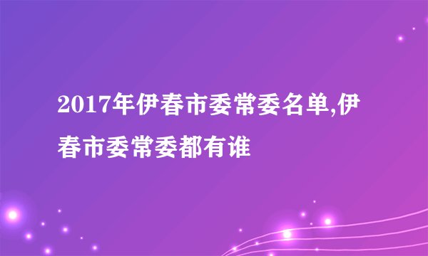 2017年伊春市委常委名单,伊春市委常委都有谁