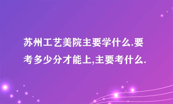 苏州工艺美院主要学什么.要考多少分才能上,主要考什么.