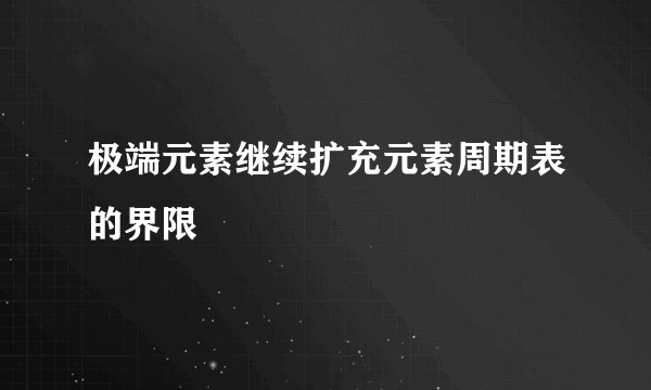 极端元素继续扩充元素周期表的界限