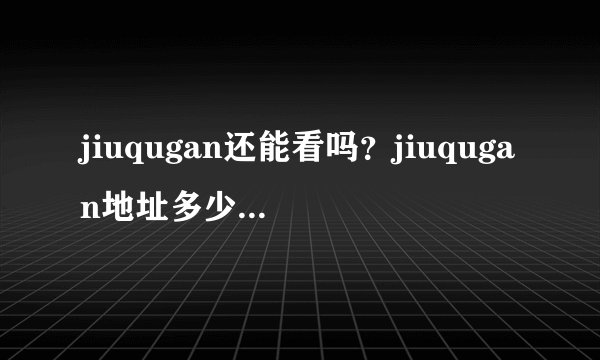 jiuqugan还能看吗？jiuqugan地址多少啊~~~~~暺