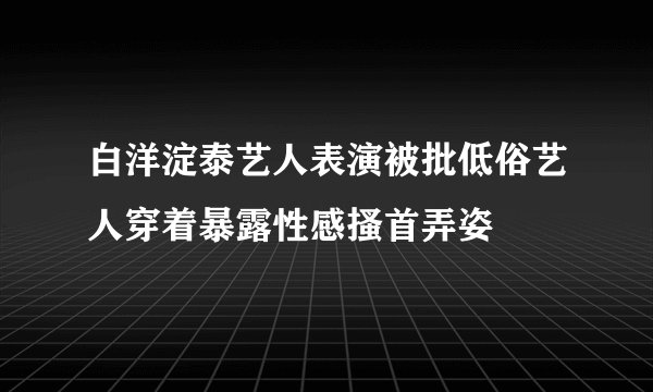 白洋淀泰艺人表演被批低俗艺人穿着暴露性感搔首弄姿