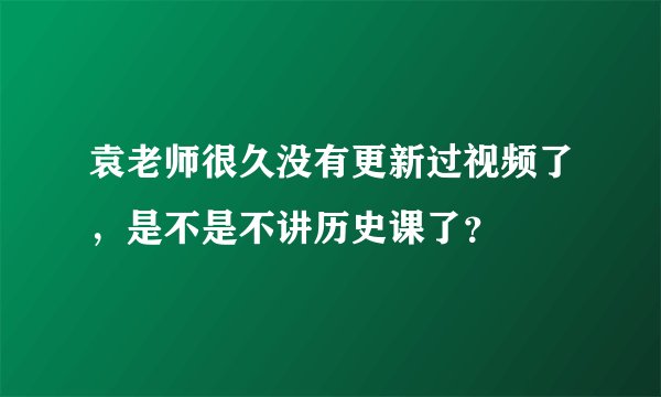 袁老师很久没有更新过视频了，是不是不讲历史课了？