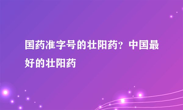国药准字号的壮阳药？中国最好的壮阳药