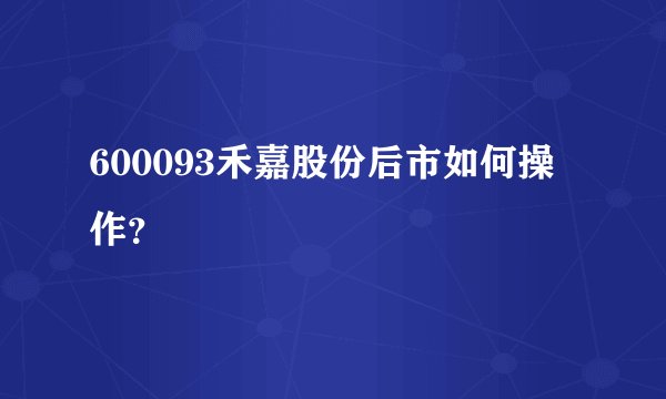 600093禾嘉股份后市如何操作？