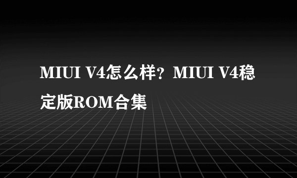 MIUI V4怎么样？MIUI V4稳定版ROM合集