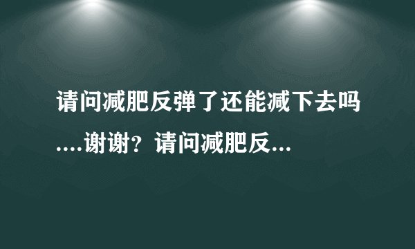 请问减肥反弹了还能减下去吗....谢谢？请问减肥反弹了...