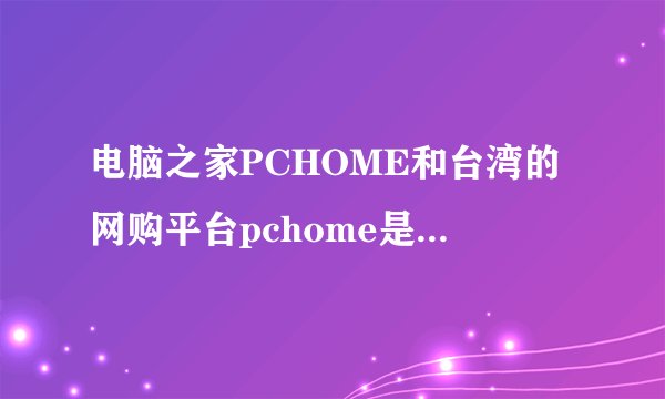 电脑之家PCHOME和台湾的网购平台pchome是同一家公司吗？