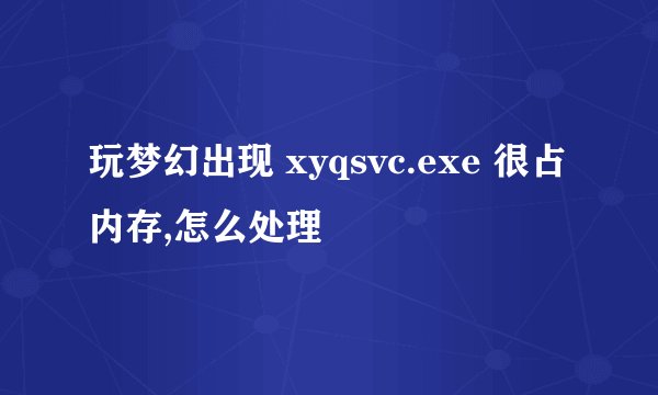 玩梦幻出现 xyqsvc.exe 很占内存,怎么处理