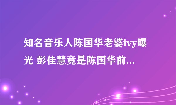 知名音乐人陈国华老婆ivy曝光 彭佳慧竟是陈国华前女友(2)