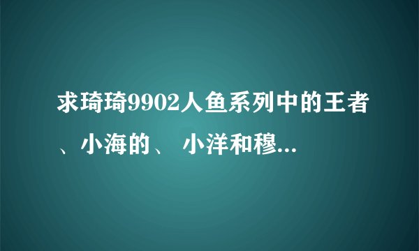 求琦琦9902人鱼系列中的王者、小海的、 小洋和穆拉的故事，请问有完整版能分享一下吗？
