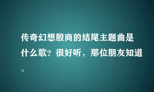传奇幻想殷商的结尾主题曲是什么歌？很好听，那位朋友知道。