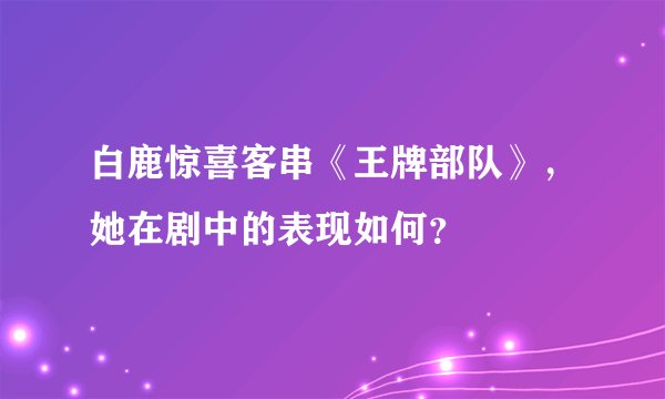 白鹿惊喜客串《王牌部队》，她在剧中的表现如何？