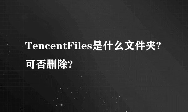 TencentFiles是什么文件夹?可否删除?