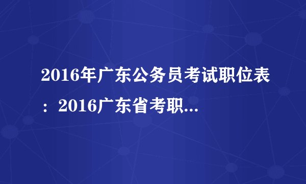 2016年广东公务员考试职位表：2016广东省考职位表下载和职位检索