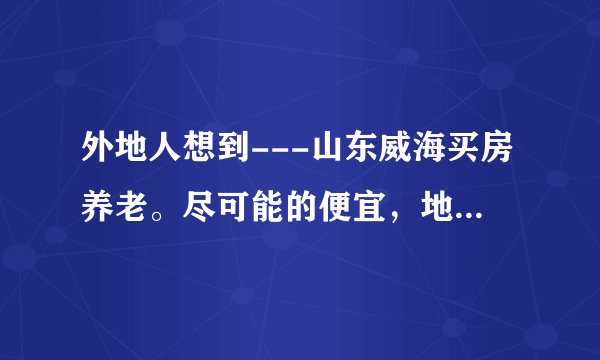 外地人想到---山东威海买房养老。尽可能的便宜，地点不限，二手房也行，有什么好的建议？