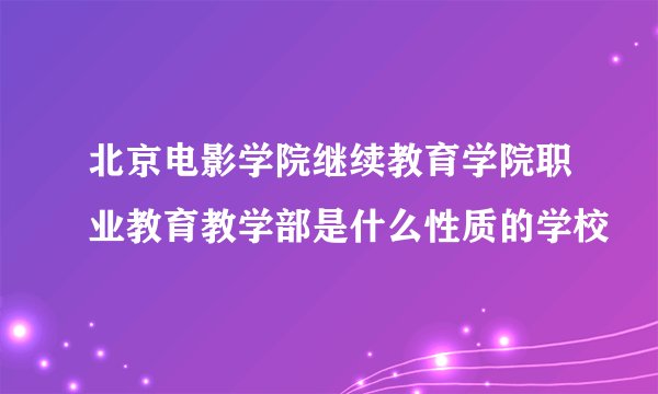 北京电影学院继续教育学院职业教育教学部是什么性质的学校